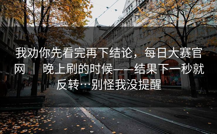 我劝你先看完再下结论，每日大赛官网 ｜ 晚上刷的时候——结果下一秒就反转…别怪我没提醒  第1张