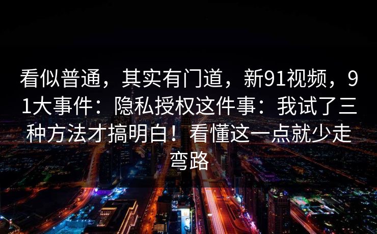 看似普通,其实有门道,新91视频,91大事件:隐私授权这件事:我试了三种方法才搞明白!看懂这一点就少走弯路 第1张 看似普通,其实有门道,新91视频,91大事件:隐私授权这件事:我试了三种方法才搞明白!看懂这一点就少走弯路 第1张