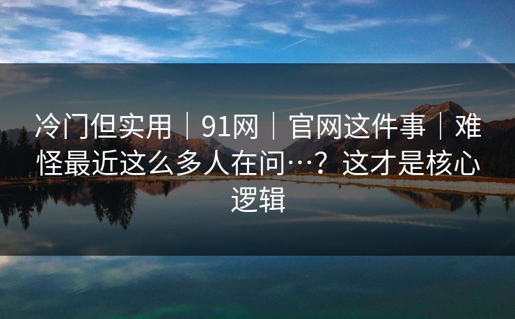 冷门但实用｜91网｜官网这件事｜难怪最近这么多人在问…？这才是核心逻辑  第1张