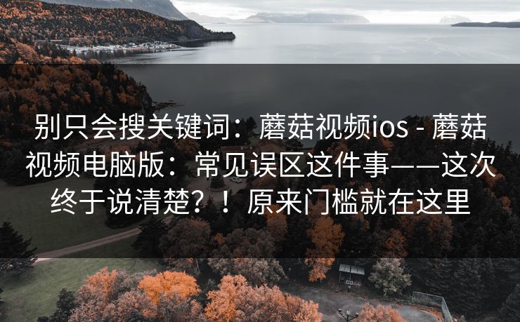 别只会搜关键词：蘑菇视频ios - 蘑菇视频电脑版：常见误区这件事——这次终于说清楚？！原来门槛就在这里  第1张