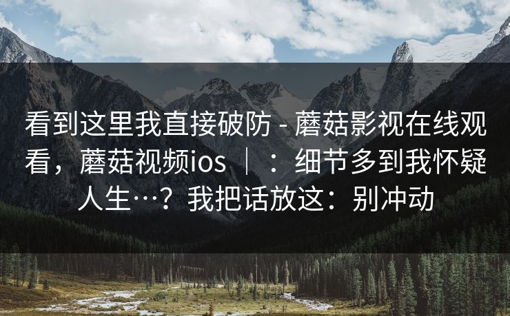 看到这里我直接破防 - 蘑菇影视在线观看,蘑菇视频ios | :细节多到我怀疑人生…?我把话放这:别冲动 第1张 看到这里我直接破防 - 蘑菇影视在线观看,蘑菇视频ios | :细节多到我怀疑人生…?我把话放这:别冲动 第1张