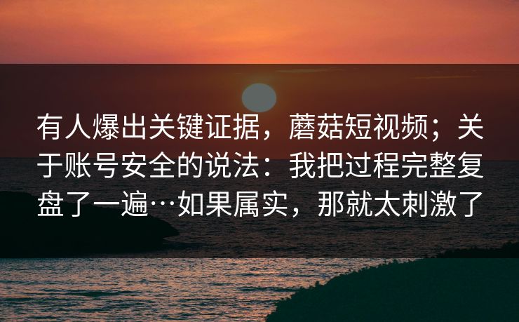 有人爆出关键证据，蘑菇短视频；关于账号安全的说法：我把过程完整复盘了一遍…如果属实，那就太刺激了  第1张