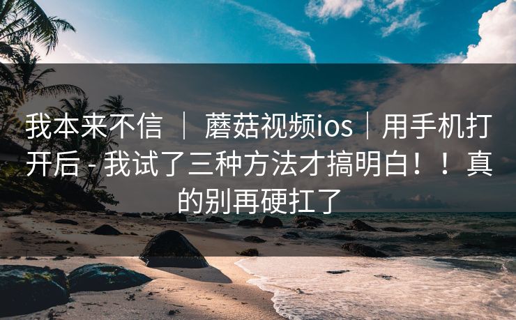 我本来不信 ｜ 蘑菇视频ios｜用手机打开后 - 我试了三种方法才搞明白！！真的别再硬扛了  第1张