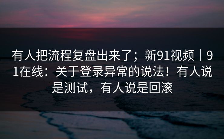 有人把流程复盘出来了；新91视频｜91在线：关于登录异常的说法！有人说是测试，有人说是回滚  第1张