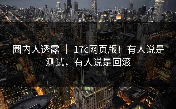 圈内人透露 ｜ 17c网页版！有人说是测试，有人说是回滚  第1张