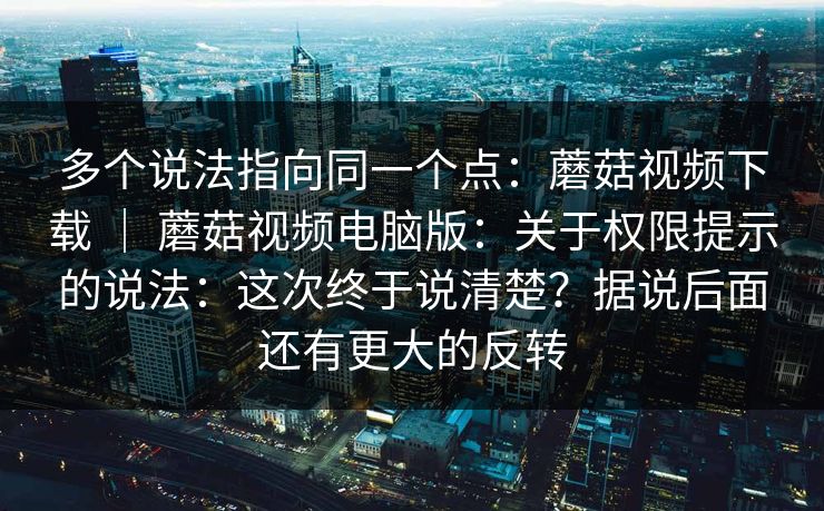 多个说法指向同一个点：蘑菇视频下载 ｜ 蘑菇视频电脑版：关于权限提示的说法：这次终于说清楚？据说后面还有更大的反转  第1张