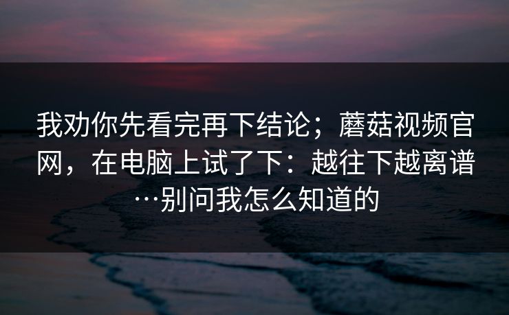 我劝你先看完再下结论；蘑菇视频官网，在电脑上试了下：越往下越离谱…别问我怎么知道的  第1张