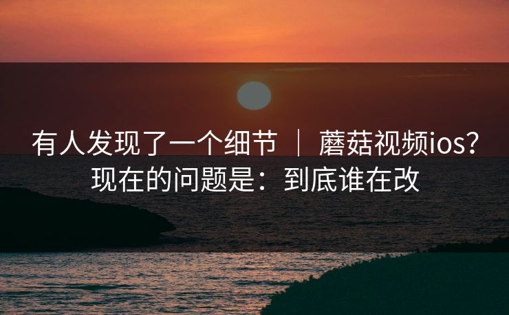 有人发现了一个细节 ｜ 蘑菇视频ios？现在的问题是：到底谁在改  第1张