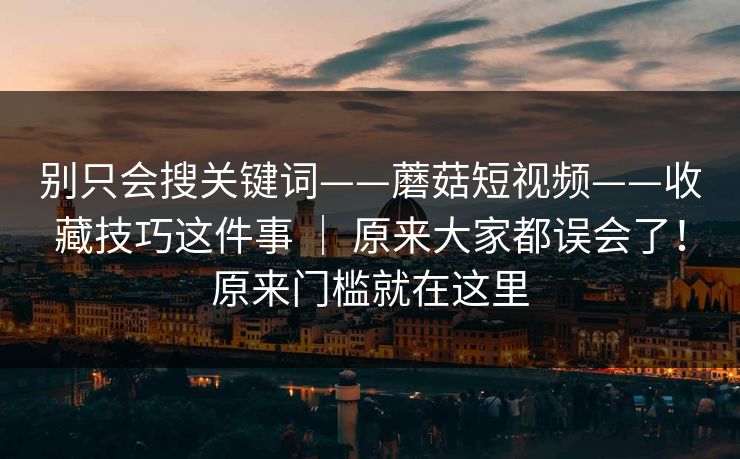 别只会搜关键词——蘑菇短视频——收藏技巧这件事 ｜ 原来大家都误会了！原来门槛就在这里  第1张
