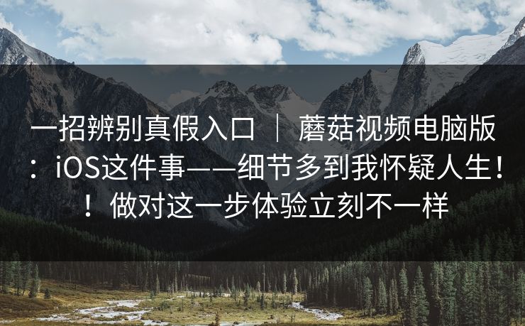一招辨别真假入口 ｜ 蘑菇视频电脑版：iOS这件事——细节多到我怀疑人生！！做对这一步体验立刻不一样  第1张