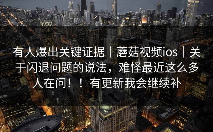 有人爆出关键证据｜蘑菇视频ios｜关于闪退问题的说法，难怪最近这么多人在问！！有更新我会继续补  第1张