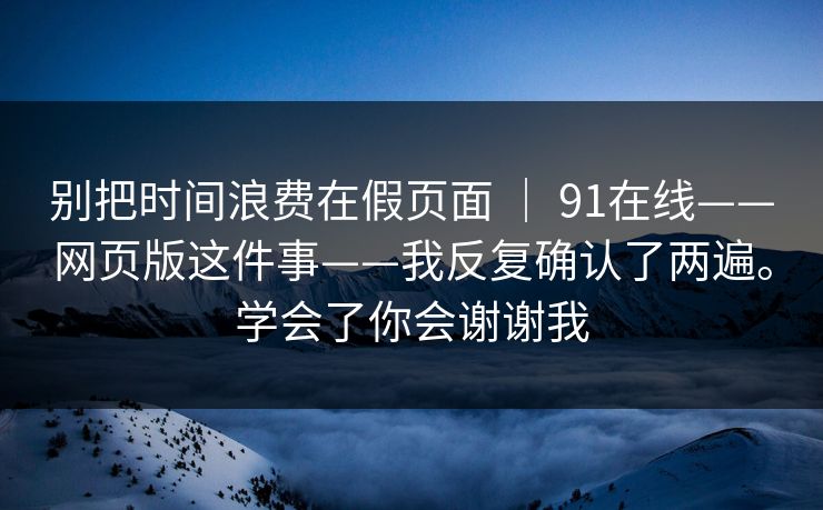 别把时间浪费在假页面 ｜ 91在线——网页版这件事——我反复确认了两遍。学会了你会谢谢我  第1张