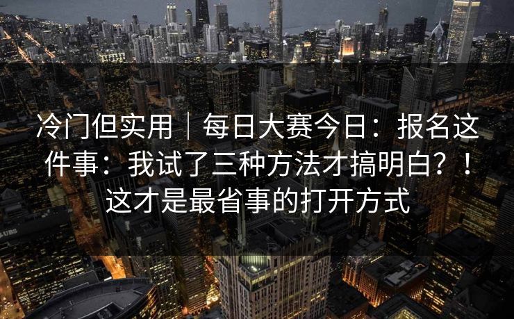 冷门但实用｜每日大赛今日：报名这件事：我试了三种方法才搞明白？！这才是最省事的打开方式  第1张