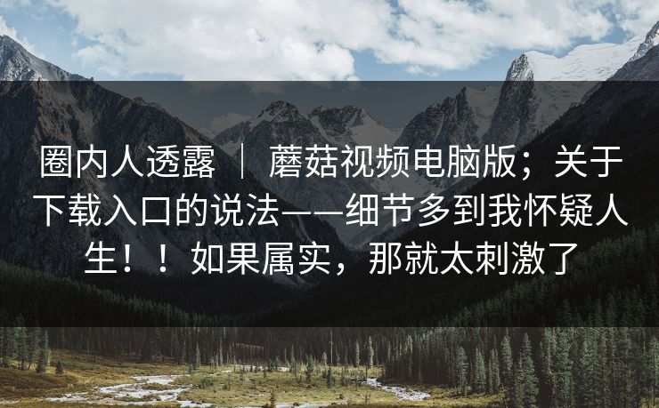圈内人透露 ｜ 蘑菇视频电脑版；关于下载入口的说法——细节多到我怀疑人生！！如果属实，那就太刺激了  第1张