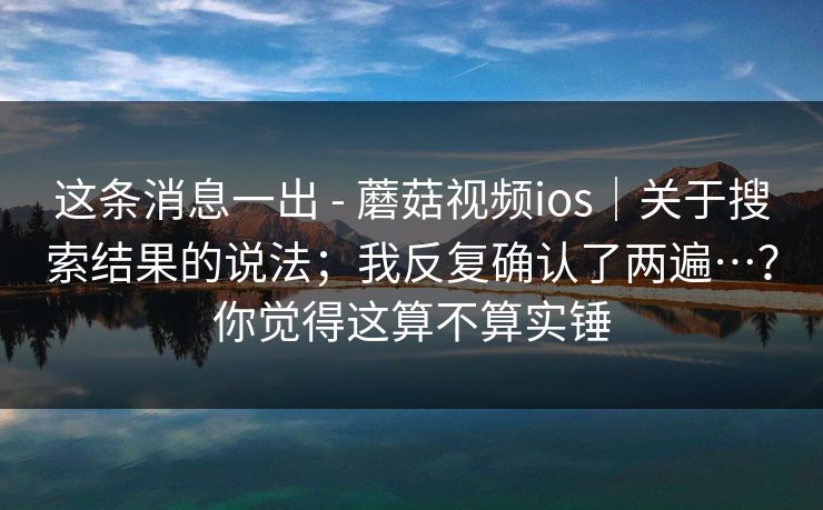 这条消息一出 - 蘑菇视频ios|关于搜索结果的说法;我反复确认了两遍…?你觉得这算不算实锤 第1张 这条消息一出 - 蘑菇视频ios|关于搜索结果的说法;我反复确认了两遍…?你觉得这算不算实锤 第1张