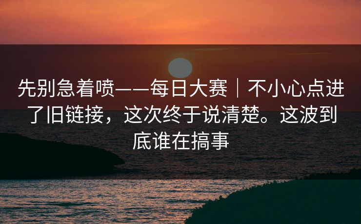 先别急着喷——每日大赛｜不小心点进了旧链接，这次终于说清楚。这波到底谁在搞事