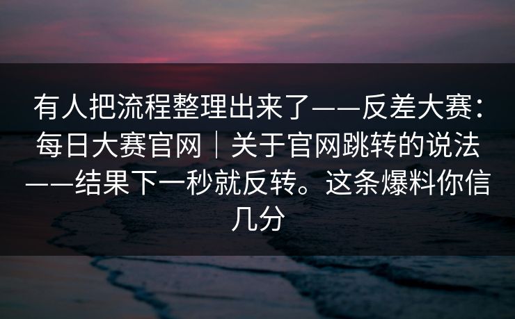 有人把流程整理出来了——反差大赛：每日大赛官网｜关于官网跳转的说法——结果下一秒就反转。这条爆料你信几分  第1张