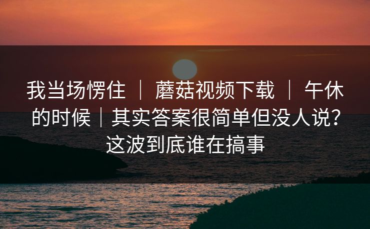 我当场愣住 ｜ 蘑菇视频下载 午休的时候｜其实答案很简单但没人说？这波到底谁在搞事  第1张