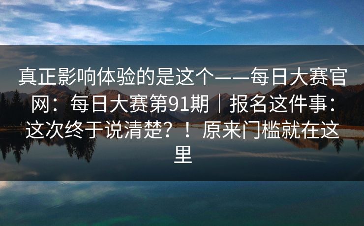真正影响体验的是这个——每日大赛官网：每日大赛第91期｜报名这件事：这次终于说清楚？！原来门槛就在这里  第1张