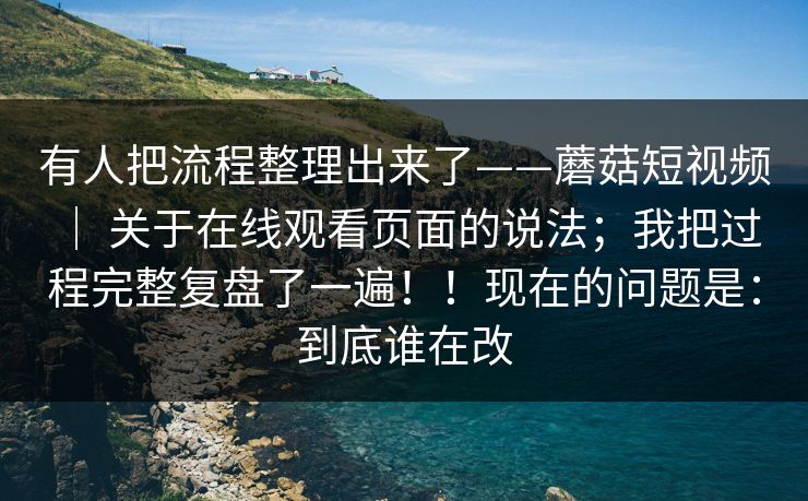 有人把流程整理出来了——蘑菇短视频 ｜ 关于在线观看页面的说法；我把过程完整复盘了一遍！！现在的问题是：到底谁在改  第1张