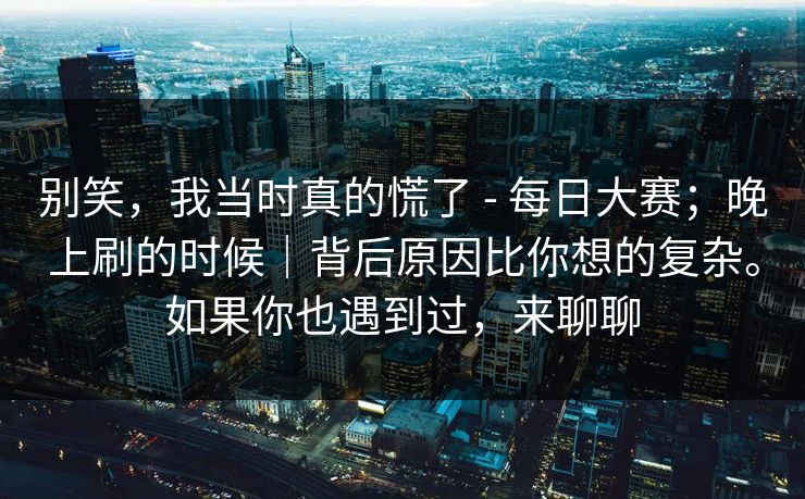 别笑，我当时真的慌了 - 每日大赛；晚上刷的时候｜背后原因比你想的复杂。如果你也遇到过，来聊聊  第1张