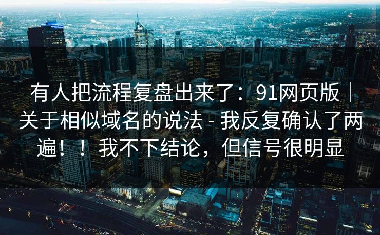 有人把流程复盘出来了：91网页版｜关于相似域名的说法 - 我反复确认了两遍！！我不下结论，但信号很明显  第1张