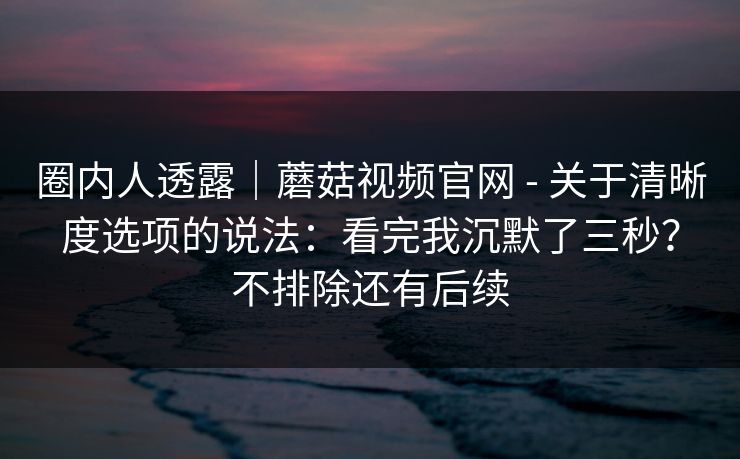 圈内人透露|蘑菇视频官网 - 关于清晰度选项的说法:看完我沉默了三秒?不排除还有后续 第1张 圈内人透露|蘑菇视频官网 - 关于清晰度选项的说法:看完我沉默了三秒?不排除还有后续 第1张