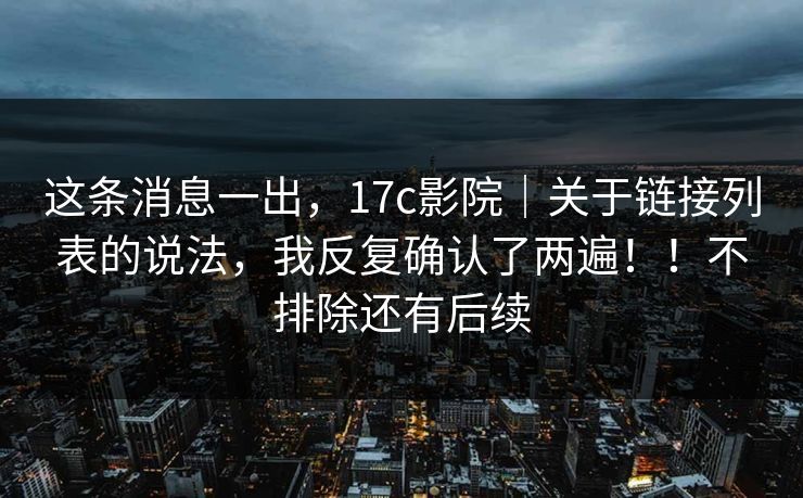 这条消息一出，17c影院｜关于链接列表的说法，我反复确认了两遍！！不排除还有后续  第1张