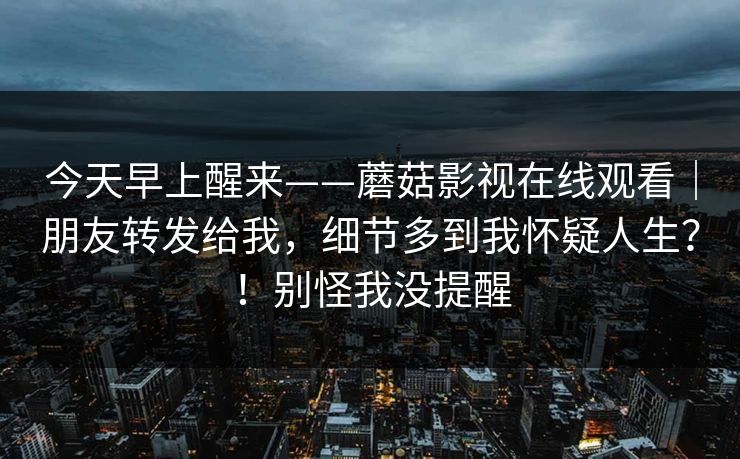 今天早上醒来——蘑菇影视在线观看｜朋友转发给我，细节多到我怀疑人生？！别怪我没提醒  第1张