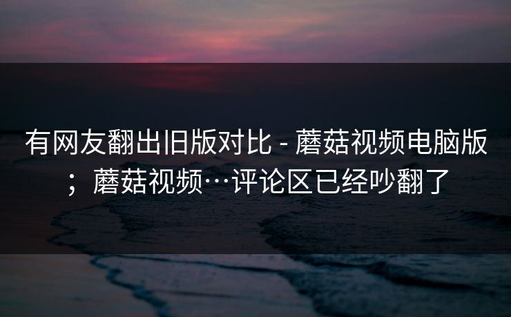 有网友翻出旧版对比 - 蘑菇视频电脑版；蘑菇视频…评论区已经吵翻了  第1张