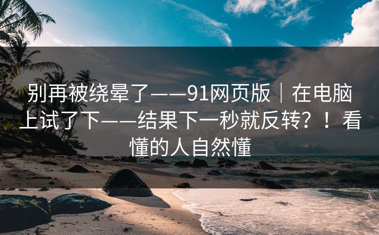 别再被绕晕了——91网页版｜在电脑上试了下——结果下一秒就反转？！看懂的人自然懂  第1张
