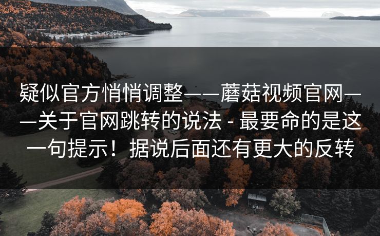 疑似官方悄悄调整——蘑菇视频官网——关于官网跳转的说法 - 最要命的是这一句提示！据说后面还有更大的反转  第1张