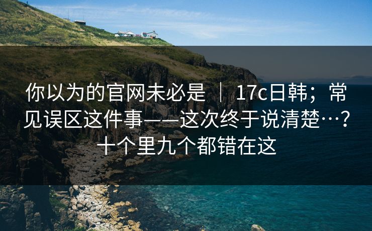 你以为的官网未必是 ｜ 17c日韩；常见误区这件事——这次终于说清楚…？十个里九个都错在这
