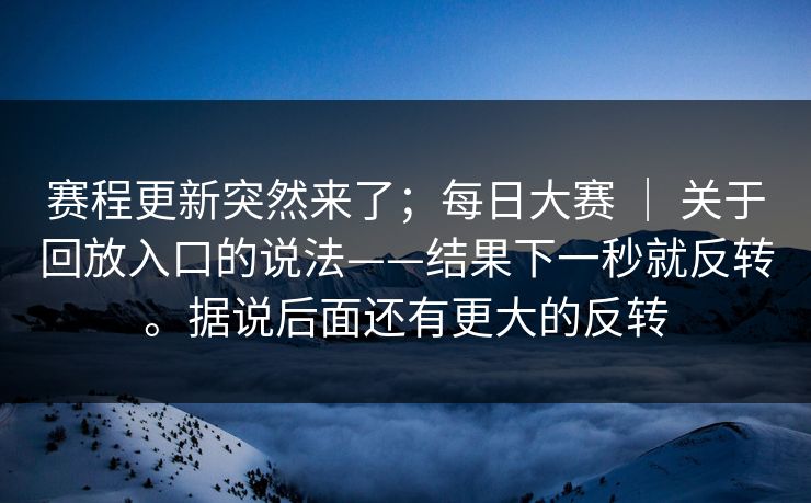赛程更新突然来了；每日大赛 ｜ 关于回放入口的说法——结果下一秒就反转。据说后面还有更大的反转