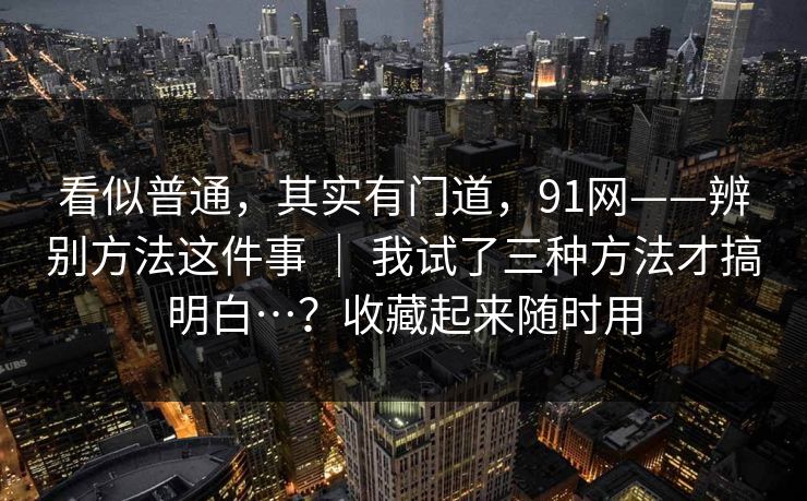看似普通,其实有门道,91网——辨别方法这件事 | 我试了三种方法才搞明白…?收藏起来随时用 第1张 看似普通,其实有门道,91网——辨别方法这件事 | 我试了三种方法才搞明白…?收藏起来随时用 第1张