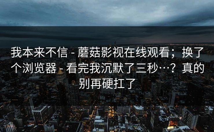 我本来不信 - 蘑菇影视在线观看；换了个浏览器 看完我沉默了三秒…？真的别再硬扛了  第1张