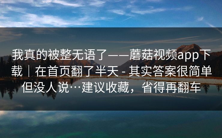 我真的被整无语了——蘑菇视频app下载｜在首页翻了半天 - 其实答案很简单但没人说…建议收藏，省得再翻车  第1张