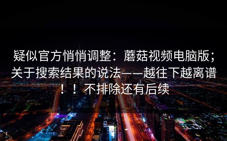 疑似官方悄悄调整：蘑菇视频电脑版；关于搜索结果的说法——越往下越离谱！！不排除还有后续  第1张