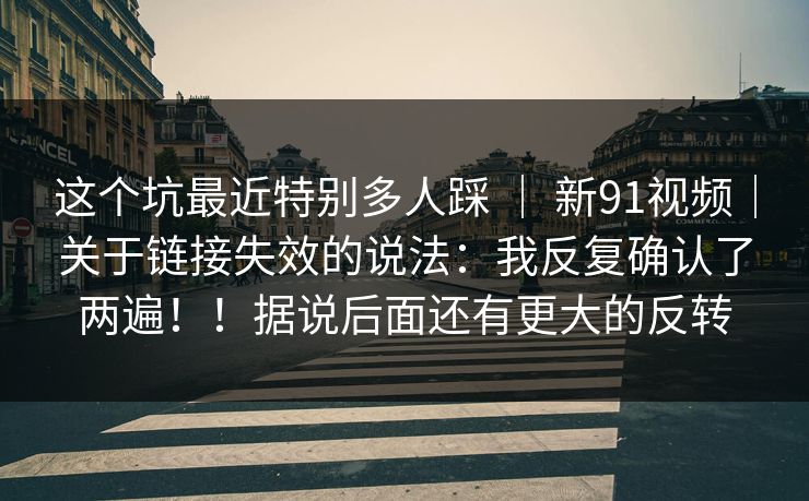 这个坑最近特别多人踩 ｜ 新91视频｜关于链接失效的说法：我反复确认了两遍！！据说后面还有更大的反转