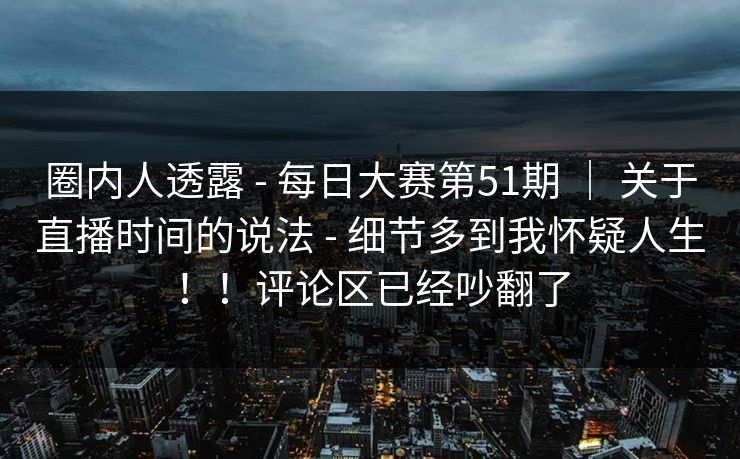 圈内人透露 - 每日大赛第51期 ｜ 关于直播时间的说法 - 细节多到我怀疑人生！！评论区已经吵翻了
