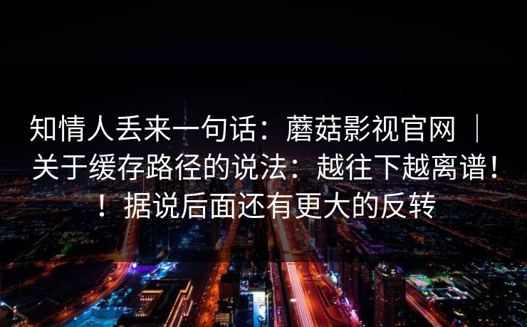 知情人丢来一句话：蘑菇影视官网 ｜ 关于缓存路径的说法：越往下越离谱！！据说后面还有更大的反转