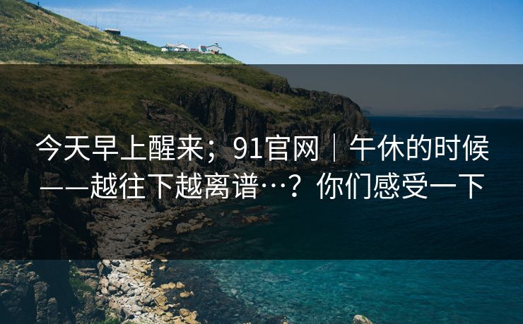 今天早上醒来；91官网｜午休的时候——越往下越离谱…？你们感受一下
