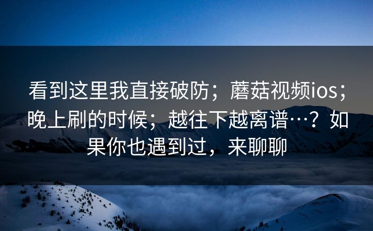 看到这里我直接破防；蘑菇视频ios；晚上刷的时候；越往下越离谱…？如果你也遇到过，来聊聊