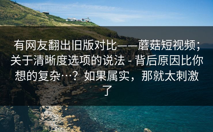 有网友翻出旧版对比——蘑菇短视频；关于清晰度选项的说法 - 背后原因比你想的复杂…？如果属实，那就太刺激了