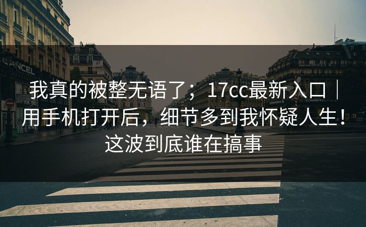 我真的被整无语了；17cc最新入口｜用手机打开后，细节多到我怀疑人生！这波到底谁在搞事