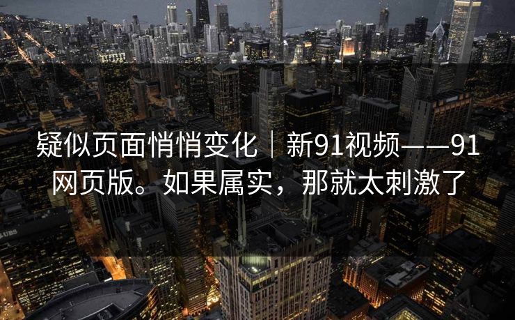 疑似页面悄悄变化｜新91视频——91网页版。如果属实，那就太刺激了