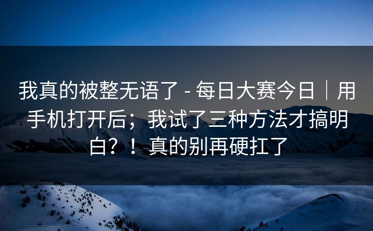 我真的被整无语了 - 每日大赛今日｜用手机打开后；我试了三种方法才搞明白？！真的别再硬扛了