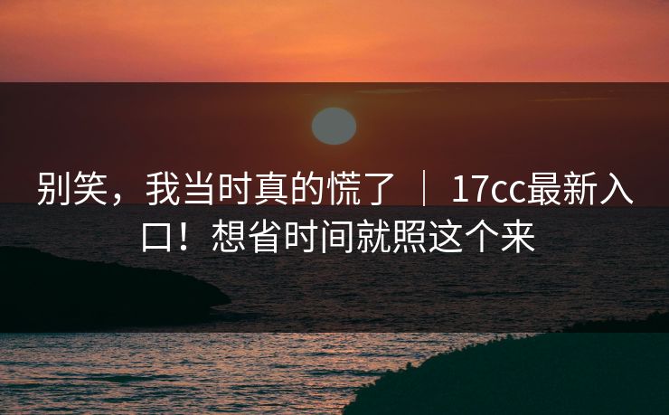 别笑，我当时真的慌了 ｜ 17cc最新入口！想省时间就照这个来