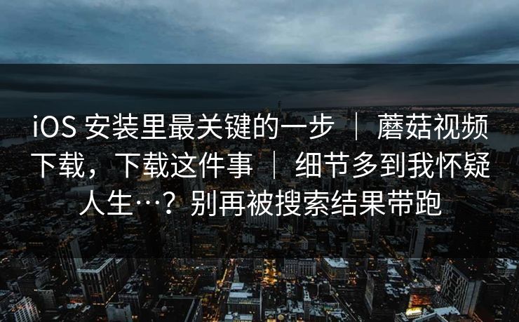 iOS 安装里最关键的一步 ｜ 蘑菇视频下载，下载这件事 ｜ 细节多到我怀疑人生…？别再被搜索结果带跑