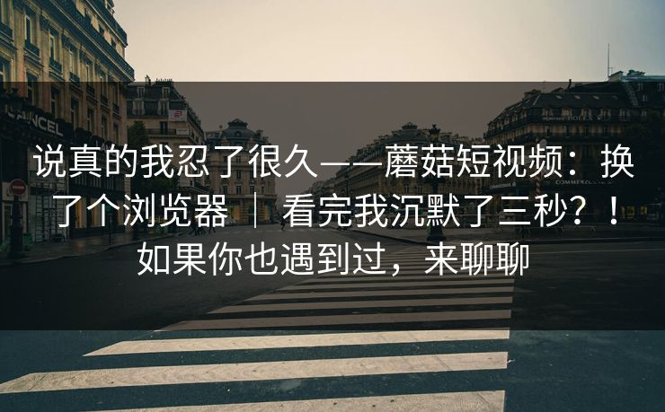 说真的我忍了很久——蘑菇短视频：换了个浏览器 ｜ 看完我沉默了三秒？！如果你也遇到过，来聊聊